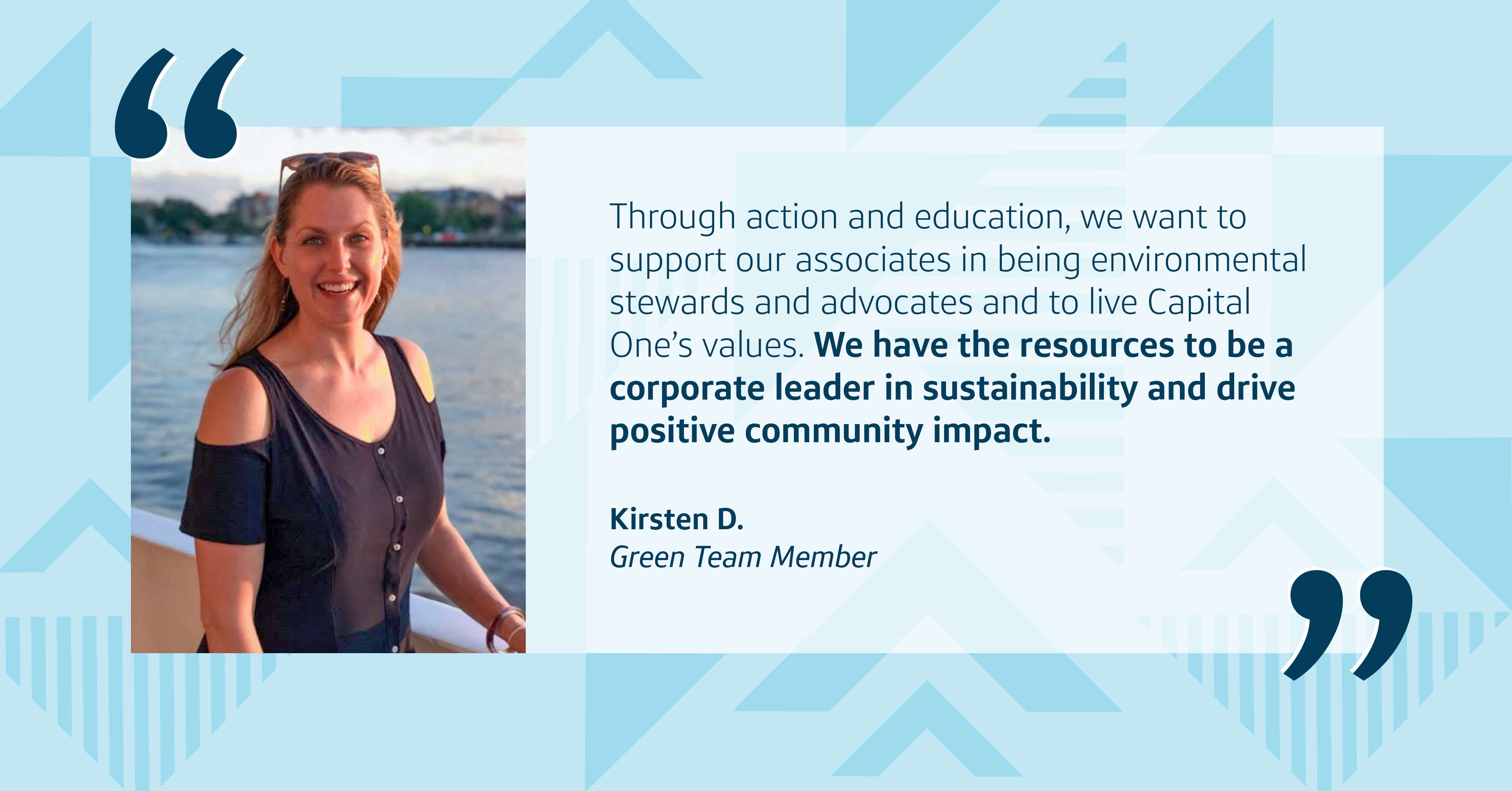 An image of Capital One Green Team Member Kristen D. next to a quote that says, “Through action and education, we want to support our associates in being environmental stewards and advocates and to live Capital One’s values. We have the resources to be a corporate leader in sustainability and drive positive community impact." – Kristen D., Green Team Member at Capital One, all  on top of a blue patterned background